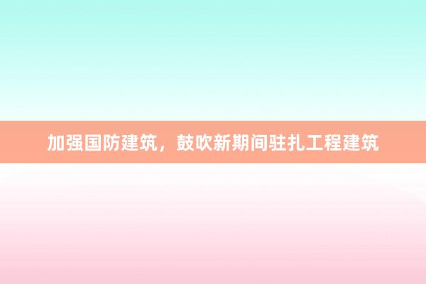 加强国防建筑，鼓吹新期间驻扎工程建筑